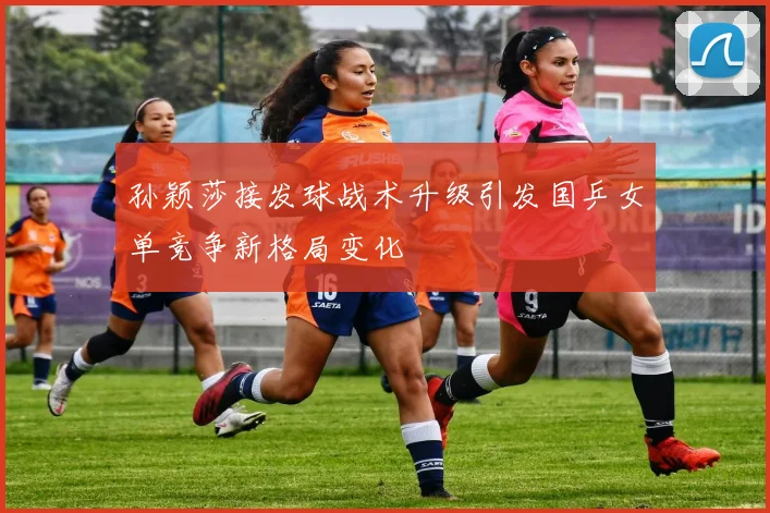 孙颖莎接发球战术升级引发国乒女单竞争新格局变化