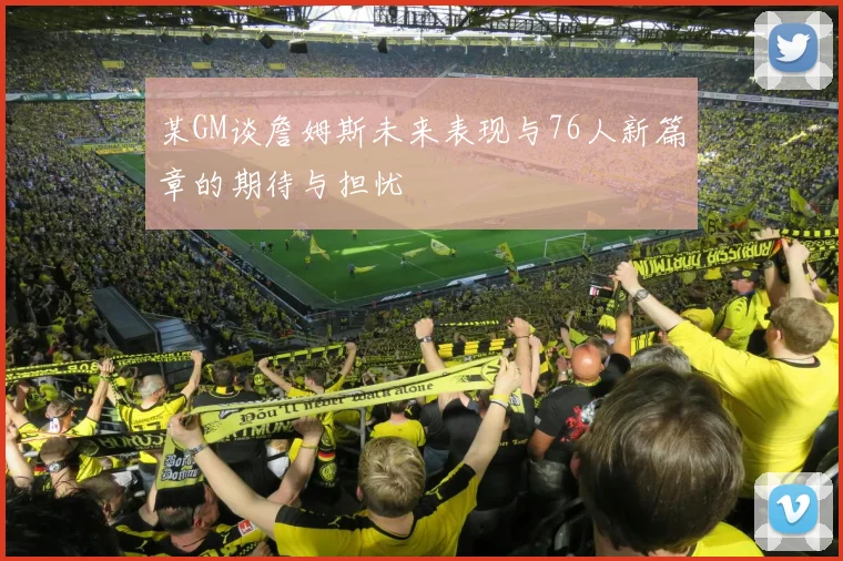 某GM谈詹姆斯未来表现与76人新篇章的期待与担忧