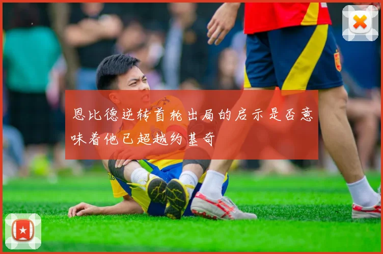 恩比德逆转首轮出局的启示是否意味着他已超越约基奇