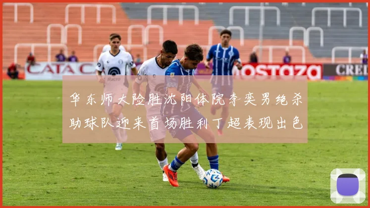 华东师大险胜沈阳体院李奕男绝杀助球队迎来首场胜利丁超表现出色贡献21分5断