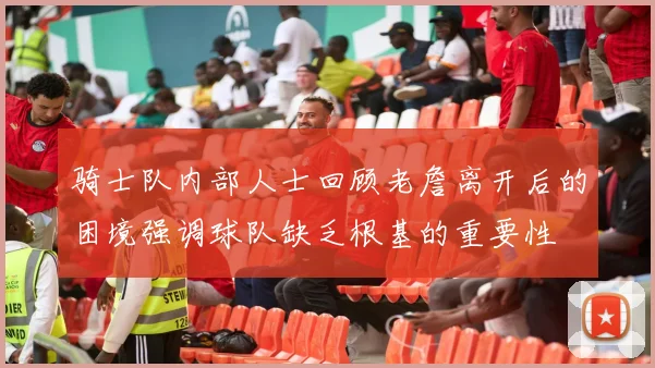 骑士队内部人士回顾老詹离开后的困境强调球队缺乏根基的重要性