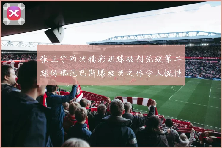 张玉宁两次精彩进球被判无效第二球仿佛范巴斯滕经典之作令人惋惜