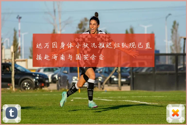 达万因身体小状况推迟归队现已直接赴海南与国安会合