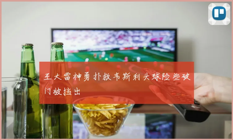 王大雷神勇扑救韦斯利头球险些破门被挡出