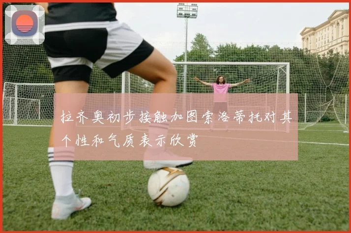 拉齐奥初步接触加图索洛蒂托对其个性和气质表示欣赏