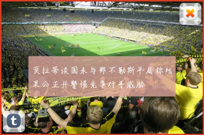 莫拉蒂谈国米与那不勒斯平局称结果公正并警惕竞争对手威胁
